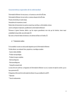 Características especiales de la enfermedad

Enfermedad de Alzheimer de inicio precoz, si el comienzo es ante de los 65 años.
Enfermedad de Alzheimer de inicio tardío, si comienza después de los 65 años.
Presión arterial alta por mucho tiempo.
Antecedentes de traumatismo craneal.
Niveles altos de homocisteína (un químico corporal que contribuye a enfermedades crónicas
como la cardiopatía, la depresión y posiblemente la enfermedad de Alzheimer)
Pertenecer al género femenino; debido a que las mujeres generalmente viven más que los hombres, tienen mayor
probabilidad de desarrollar esta enfermedad. (3)
Que exista un historial médico de demencia o de síndrome de Down en la familia. (2).


     c) Tratamiento medico


En la actualidad, no existe una sola prueba diagnóstica para la Enfermedad de Alzheimer.
Se debe obtener una evaluación física, psiquiátrica y neurológica completa:
- Examen médico detallado
- Pruebas neuropsicologías.
- Pruebas de sangre completas.
- Electrocardiograma
- Electroencefalograma.
- Tomografía computarizada
La única forma de confirmar un diagnostico de Enfermedad de Alzheimer es con un examen de tejido de cerebro, que se
hace postmortem.(5)
El diagnóstico diferencial de la enfermedad de alzheimer hay que establecerlo con(6,7):
* Depresión
* Toma de medicamentos




                                                                                                                 3
 