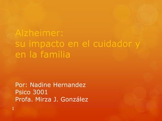 Alzheimer:
su impacto en el cuidador y
en la familia
Por: Nadine Hernandez
Psico 3001
Profa. Mirza J. González
1
 