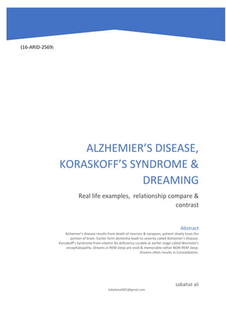 ALZHEMIER’S DISEASE,
KORASKOFF’S SYNDROME &
DREAMING
Real life examples, relationship compare &
contrast
sabahat ali
Sabahatali825@gmail.com
Abstract
Alzhemier’s disease results from death of neurons & synapses, patient slowly loses the
portion of brain. Earlier form dementia leads to severity called Alzhemier’s Disease.
Korsakoff’s Syndrome from vitamin B1 deficiency curable at earlier stage called Wernicke’s
encephalopathy. Dreams in REM sleep are vivid & memorable rather NON-REM sleep.
Dreams often results in Consolidation.
(16-ARID-2569)
 