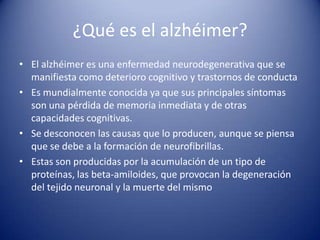 ¿Qué es el alzhéimer?
• El alzhéimer es una enfermedad neurodegenerativa que se
  manifiesta como deterioro cognitivo y trastornos de conducta
• Es mundialmente conocida ya que sus principales síntomas
  son una pérdida de memoria inmediata y de otras
  capacidades cognitivas.
• Se desconocen las causas que lo producen, aunque se piensa
  que se debe a la formación de neurofibrillas.
• Estas son producidas por la acumulación de un tipo de
  proteínas, las beta-amiloides, que provocan la degeneración
  del tejido neuronal y la muerte del mismo
 