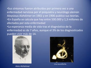 •Sus síntomas fueron atribuidos por primera vez a una
enfermedad nerviosa por el psiquiatra y neurólogo alemán
Aloysious Alzhéimer en 1901 y en 1906 publico sus teorías.
•En España se calcula que hay entre 500.000 y 1,3 millones de
afectados por esta enfermedad
•La esperanza media de vida tras el diagnóstico de la
enfermedad es de 7 años, aunque el 3% de los diagnosticados
pueden vivir más de 14.




                                     Una neurofibrilla
      Alois Alzhéimer
 