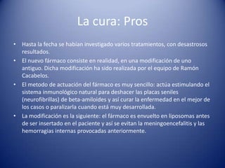 La cura: Pros
• Hasta la fecha se habían investigado varios tratamientos, con desastrosos
  resultados.
• El nuevo fármaco consiste en realidad, en una modificación de uno
  antiguo. Dicha modificación ha sido realizada por el equipo de Ramón
  Cacabelos.
• El metodo de actuación del fármaco es muy sencillo: actúa estimulando el
  sistema inmunológico natural para deshacer las placas seniles
  (neurofibrillas) de beta-amiloides y así curar la enfermedad en el mejor de
  los casos o paralizarla cuando está muy desarrollada.
• La modificación es la siguiente: el fármaco es envuelto en liposomas antes
  de ser insertado en el paciente y así se evitan la meningoencefalitis y las
  hemorragias internas provocadas anteriormente.
 
