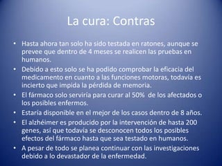 La cura: Contras
• Hasta ahora tan solo ha sido testada en ratones, aunque se
  prevee que dentro de 4 meses se realicen las pruebas en
  humanos.
• Debido a esto solo se ha podido comprobar la eficacia del
  medicamento en cuanto a las funciones motoras, todavía es
  incierto que impida la pérdida de memoria.
• El fármaco solo serviría para curar al 50% de los afectados o
  los posibles enfermos.
• Estaría disponible en el mejor de los casos dentro de 8 años.
• El alzhéimer es producido por la intervención de hasta 200
  genes, así que todavía se desconocen todos los posibles
  efectos del fármaco hasta que sea testado en humanos.
• A pesar de todo se planea continuar con las investigaciones
  debido a lo devastador de la enfermedad.
 
