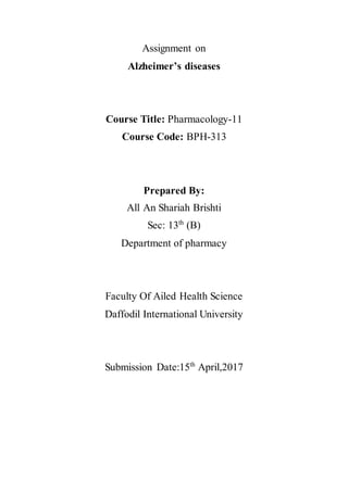 Assignment on
Alzheimer’s diseases
Course Title: Pharmacology-11
Course Code: BPH-313
Prepared By:
All An Shariah Brishti
Sec: 13th
(B)
Department of pharmacy
Faculty Of Ailed Health Science
Daffodil International University
Submission Date:15th
April,2017
 