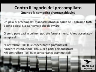 Contro il logorio del precompilato
Quandola comodità diventaschiavitù
Un paio di precompilati standard salvati in bozze ce li abbiamo tutti.
E sono odiosi. Sia da ricevere che da inviare.
Ci sono però casi in cui non potrete farne a meno. Allora accertatevi
sempre di:
• Controllare TUTTE le concordanze grammaticali
• Inserire introduzione, chiusura e parti personalizzate
• Ri-controllare TUTTE le concordanze grammaticali
 
