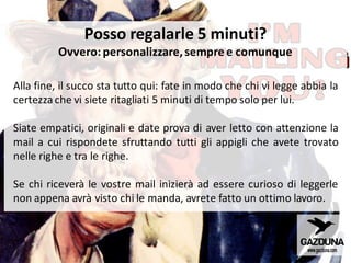 Posso regalarle 5 minuti?
Ovvero: personalizzare,sempre e comunque
Alla fine, il succo sta tutto qui: fate in modo che chi vi legge abbia la
certezza che vi siete ritagliati 5 minuti di tempo solo per lui.
Siate empatici, originali e date prova di aver letto con attenzione la
mail a cui rispondete sfruttando tutti gli appigli che avete trovato
nelle righe e tra le righe.
Se chi riceverà le vostre mail inizierà ad essere curioso di leggerle
non appena avrà visto chi le manda, avrete fatto un ottimo lavoro.
 