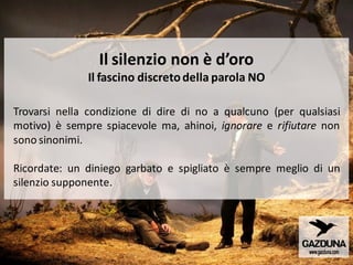 Il silenzio non è d’oro
Il fascino discretodella parola NO
Trovarsi nella condizione di dire di no a qualcuno (per qualsiasi
motivo) è sempre spiacevole ma, ahinoi, ignorare e rifiutare non
sono sinonimi.
Ricordate: un diniego garbato e spigliato è sempre meglio di un
silenzio supponente.
 
