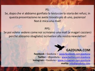 PS:
Se, dopo che vi abbiamo gonfiato la testacon la storia dei refusi, in
questapresentazione ne avete trovato più di uno, pazienza!
Non è mica una mail!
PPS:
Se poi volete vedere come noi scriviamo una mail (e magari cazziarci
perché abbiamo sbagliato) iscrivetevi alla nostra newsletter!
GAZDUNA.COM
Facebook – Gazduna – www.facebook.com/gazduna
Twitter – @gazduna – www.twitter.com/gazduna
Instagram – Gazduna – www.instagram.com/gazduna
mailto:info@gazduna.com
 