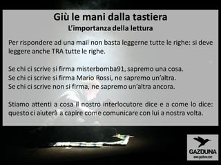 Per rispondere ad una mail non basta leggerne tutte le righe: si deve
leggere anche TRA tutte le righe.
Se chi ci scrive si firma misterbomba91, sapremo una cosa.
Se chi ci scrive si firma Mario Rossi, ne sapremo un’altra.
Se chi ci scrive non si firma, ne sapremo un’altra ancora.
Stiamo attenti a cosa il nostro interlocutore dice e a come lo dice:
questoci aiuterà a capire come comunicare con lui a nostra volta.
Giù le mani dalla tastiera
L’importanzadella lettura
 