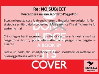 Re: NO SUBJECT
Porca zozza mi son scordatol’oggetto!
Ecco, noi questa cosa le rivendicheremo fino alla fine dei giorni. Non
si giudica un libro dalla copertina. Ma se non ce l’ha difficilmente lo
apriremo mai.
Chi ci legge ha il sacrosanto diritto di cestinare la nostra mail se
l’oggetto è brutto, poco informativo o – peggio che peggio –
assente.
Fatevi un nodo allo smartphone, ma non scordatevi di mettere un
buon oggetto alla vostra mail.
 
