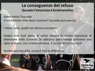 Avete fretta? Succede.
Statefacendo mille lavori insieme? Succede pure questo.
I refusi, però, quelli non devono accadere.
Inviare una mail piena di refusi denota la nostra mancanza di
attenzione nello scriverla. Se abbiamo poco tempo scriviamo due
righe in meno, ma scriviamole bene. E occhio all’autocorrect!
Sembra una banalità, ma può fare la differenza.
Le conseguenze del refuso
Qunado l’attenzioie é fondmanetlae
 