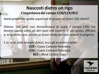 Avete preparato quella supermail di gruppo ai vostri 150 clienti?
Ottimo. Ora però non dimenticatevi di usare il campo CCN! Voi
dovete sapere tutto, gli altri quel che occorre. E’ più giusto, efficace
e, in qualche caso, anche un buon modo per non andare in prigione.
E se ve lo siete sempre chiesti, ecco gli acronimi svelati:
CCR – Copia Carbone Riservata
CCN – Copia Carbone Nascosta
BCC – Blind Carbon Copy
Nascosti dietro un rigo
L’importanzadel campo CCN/CCR/BCC
 