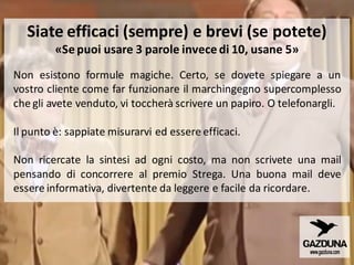 Non esistono formule magiche. Certo, se dovete spiegare a un
vostro cliente come far funzionare il marchingegno supercomplesso
che gli avete venduto, vi toccherà scrivere un papiro. O telefonargli.
Il punto è: sappiate misurarvi ed essere efficaci.
Non ricercate la sintesi ad ogni costo, ma non scrivete una mail
pensando di concorrere al premio Strega. Una buona mail deve
essere informativa, divertente da leggere e facile da ricordare.
Siate efficaci (sempre) e brevi (se potete)
«Se puoi usare 3 parole invece di 10, usane 5»
 