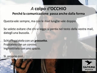 Questavale sempre, ma con le mail lunghe vale doppio.
Se volete evitare che chi vi legge si perda nel testo della vostra mail,
dategli una bussola.
Schiaffeggiatelo con un grassetto.
Frustatelocon un corsivo.
Inghiottitelo con uno spazio.
Sì, proprio così.
A colpo d’OCCHIO
Perché la comunicazione passa anche dalla forma
 