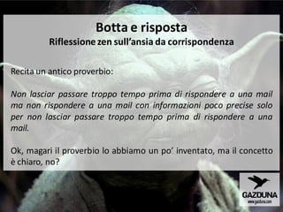Botta e risposta
Riflessione zen sull’ansia da corrispondenza
Recita un antico proverbio:
Non lasciar passare troppo tempo prima di rispondere a una mail
ma non rispondere a una mail con informazioni poco precise solo
per non lasciar passare troppo tempo prima di rispondere a una
mail.
Ok, magari il proverbio lo abbiamo un po’ inventato, ma il concetto
è chiaro, no?
 