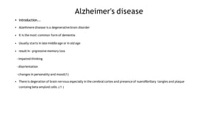 Alzheimer's disease
•
•
introduction...
Alzeihmere disease is a degenerative brain disorder
• It is the most common form of dementia
• Usually starts in late middleage or in old age
• result in -prgressive memory loss
-impaired thinking
-disorientation
-changes in personality and mood(1)
• There is degeration of brain nervous especially in the cerebralcortex and presence of nueroﬁbrillary tangles and plaque
containg beta amyloid cells .( 1 )
 