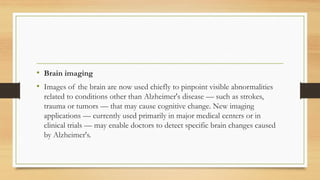 • Brain imaging
• Images of the brain are now used chiefly to pinpoint visible abnormalities
related to conditions other than Alzheimer's disease — such as strokes,
trauma or tumors — that may cause cognitive change. New imaging
applications — currently used primarily in major medical centers or in
clinical trials — may enable doctors to detect specific brain changes caused
by Alzheimer's.
 