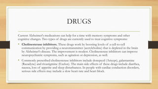 DRUGS
Current Alzheimer's medications can help for a time with memory symptoms and other
cognitive changes. Two types of drugs are currently used to treat cognitive symptoms:
• Cholinesterase inhibitors. These drugs work by boosting levels of a cell-to-cell
communication by providing a neurotransmitter (acetylcholine) that is depleted in the brain
by Alzheimer's disease. The improvement is modest. Cholinesterase inhibitors can improve
neuropsychiatric symptoms, such as agitation or depression, as well.
• Commonly prescribed cholinesterase inhibitors include donepezil (Aricept), galantamine
(Razadyne) and rivastigmine (Exelon). The main side effects of these drugs include diarrhea,
nausea, loss of appetite and sleep disturbances. In people with cardiac conduction disorders,
serious side effects may include a slow heart rate and heart block.
 