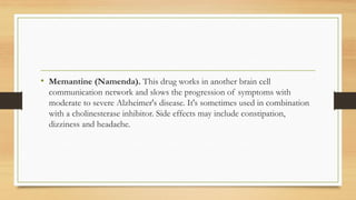 • Memantine (Namenda). This drug works in another brain cell
communication network and slows the progression of symptoms with
moderate to severe Alzheimer's disease. It's sometimes used in combination
with a cholinesterase inhibitor. Side effects may include constipation,
dizziness and headache.
 