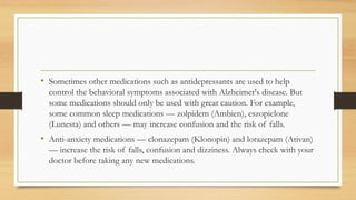 • Sometimes other medications such as antidepressants are used to help
control the behavioral symptoms associated with Alzheimer's disease. But
some medications should only be used with great caution. For example,
some common sleep medications — zolpidem (Ambien), eszopiclone
(Lunesta) and others — may increase confusion and the risk of falls.
• Anti-anxiety medications — clonazepam (Klonopin) and lorazepam (Ativan)
— increase the risk of falls, confusion and dizziness. Always check with your
doctor before taking any new medications.
 