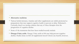• Alternative medicine
• Various herbal mixtures, vitamins and other supplements are widely promoted as
preparations that may support cognitive health or prevent or delay Alzheimer's.
Currently, there's no strong evidence that any of these therapies slow the
progression of cognitive decline.
• Some of the treatments that have been studied recently include:
• Omega-3 fatty acids. Omega-3 fatty acids in fish may help prevent cognitive
decline. Studies done on fish oil supplements haven't shown any benefit, however.
 