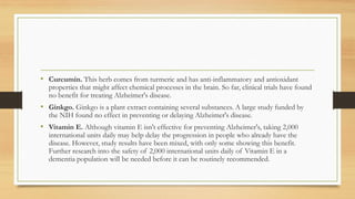 • Curcumin. This herb comes from turmeric and has anti-inflammatory and antioxidant
properties that might affect chemical processes in the brain. So far, clinical trials have found
no benefit for treating Alzheimer's disease.
• Ginkgo. Ginkgo is a plant extract containing several substances. A large study funded by
the NIH found no effect in preventing or delaying Alzheimer's disease.
• Vitamin E. Although vitamin E isn't effective for preventing Alzheimer's, taking 2,000
international units daily may help delay the progression in people who already have the
disease. However, study results have been mixed, with only some showing this benefit.
Further research into the safety of 2,000 international units daily of Vitamin E in a
dementia population will be needed before it can be routinely recommended.
 