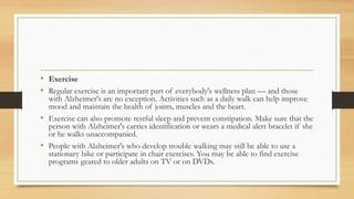 • Exercise
• Regular exercise is an important part of everybody's wellness plan — and those
with Alzheimer's are no exception. Activities such as a daily walk can help improve
mood and maintain the health of joints, muscles and the heart.
• Exercise can also promote restful sleep and prevent constipation. Make sure that the
person with Alzheimer's carries identification or wears a medical alert bracelet if she
or he walks unaccompanied.
• People with Alzheimer's who develop trouble walking may still be able to use a
stationary bike or participate in chair exercises. You may be able to find exercise
programs geared to older adults on TV or on DVDs.
 