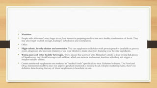 • Nutrition
• People with Alzheimer's may forget to eat, lose interest in preparing meals or not eat a healthy combination of foods. They
may also forget to drink enough, leading to dehydration and constipation.
• Offer:
• High-calorie, healthy shakes and smoothies. You can supplement milkshakes with protein powders (available at grocery
stores, drugstores and discount retailers) or use your blender to make smoothies featuring your favorite ingredients.
• Water, juice and other healthy beverages. Try to ensure that a person with Alzheimer's drinks at least several full glasses
of liquids every day. Avoid beverages with caffeine, which can increase restlessness, interfere with sleep and trigger a
frequent need to urinate.
• Certain nutritional supplements are marketed as "medical foods" specifically to treat Alzheimer's disease. The Food and
Drug Administration (FDA) does not approve products marketed as medical foods. Despite marketing claims, there's no
definitive data showing that any of these supplements is beneficial or safe.
 