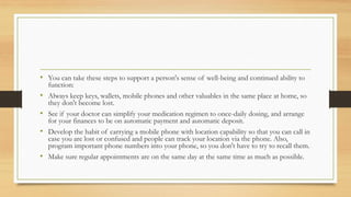 • You can take these steps to support a person's sense of well-being and continued ability to
function:
• Always keep keys, wallets, mobile phones and other valuables in the same place at home, so
they don't become lost.
• See if your doctor can simplify your medication regimen to once-daily dosing, and arrange
for your finances to be on automatic payment and automatic deposit.
• Develop the habit of carrying a mobile phone with location capability so that you can call in
case you are lost or confused and people can track your location via the phone. Also,
program important phone numbers into your phone, so you don't have to try to recall them.
• Make sure regular appointments are on the same day at the same time as much as possible.
 