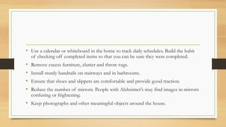 • Use a calendar or whiteboard in the home to track daily schedules. Build the habit
of checking off completed items so that you can be sure they were completed.
• Remove excess furniture, clutter and throw rugs.
• Install sturdy handrails on stairways and in bathrooms.
• Ensure that shoes and slippers are comfortable and provide good traction.
• Reduce the number of mirrors. People with Alzheimer's may find images in mirrors
confusing or frightening.
• Keep photographs and other meaningful objects around the house.
 