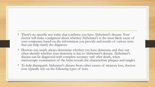 • There's no specific test today that confirms you have Alzheimer's disease. Your
doctor will make a judgment about whether Alzheimer's is the most likely cause of
your symptoms based on the information you provide and results of various tests
that can help clarify the diagnosis.
• Doctors can nearly always determine whether you have dementia, and they can
often identify whether your dementia is due to Alzheimer's disease. Alzheimer's
disease can be diagnosed with complete accuracy only after death, when
microscopic examination of the brain reveals the characteristic plaques and tangles.
• To help distinguish Alzheimer's disease from other causes of memory loss, doctors
now typically rely on the following types of tests.
 