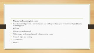 • Physical and neurological exam
• Your doctor will perform a physical exam, and is likely to check your overall neurological health
by testing your:
• Reflexes
• Muscle tone and strength
• Ability to get up from a chair and walk across the room
• Sense of sight and hearing
• Coordination
• Balance
 