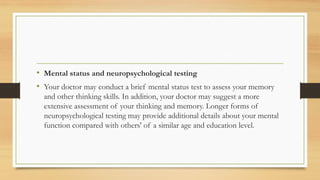 • Mental status and neuropsychological testing
• Your doctor may conduct a brief mental status test to assess your memory
and other thinking skills. In addition, your doctor may suggest a more
extensive assessment of your thinking and memory. Longer forms of
neuropsychological testing may provide additional details about your mental
function compared with others' of a similar age and education level.
 