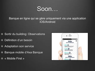 Soon…
Banque en ligne qui se gère uniquement via une application
iOS/Android
Sortir du building: Observations
Définition d’un besoin
Adaptation son service
Banque mobile d’Axa Banque
« Mobile First »
 