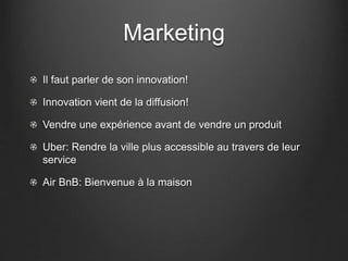 Marketing
Il faut parler de son innovation!
Innovation vient de la diffusion!
Vendre une expérience avant de vendre un produit
Uber: Rendre la ville plus accessible au travers de leur
service
Air BnB: Bienvenue à la maison
 