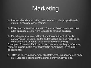 Marketing
Innover dans le marketing créer une nouvelle proposition de
valeur ; avantage concurrentiel
Créer son océan bleu au sein d’un marché en proposant une
offre opposée a celle vers laquelle le marché se dirige.
Développer son paramètre champion non identifié par la
concurrence ( modifier l’offre en travaillant sur des matrice de
différenciation : Exclure; Renforcer atténuer; créer)
Exemple : Ryaniair : Exclu la plupart des service (bagage/repas) ;
renforcé le paramètre cout (paramètre champion) ; avantage
concurrentiel
attenue l’accompagnement clientèle; créer un service à la carte
ou toutes les options sont facturées; Pay what you use.
 