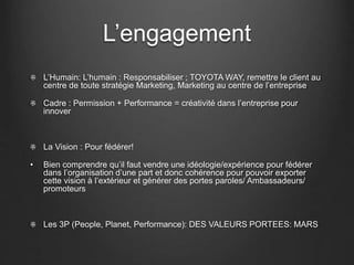 L’engagement
L’Humain: L’humain : Responsabiliser ; TOYOTA WAY, remettre le client au
centre de toute stratégie Marketing, Marketing au centre de l’entreprise
Cadre : Permission + Performance = créativité dans l’entreprise pour
innover
La Vision : Pour fédérer!
• Bien comprendre qu’il faut vendre une idéologie/expérience pour fédérer
dans l’organisation d’une part et donc cohérence pour pouvoir exporter
cette vision à l’extérieur et générer des portes paroles/ Ambassadeurs/
promoteurs
Les 3P (People, Planet, Performance): DES VALEURS PORTEES: MARS
 