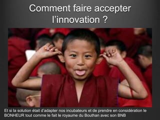 Comment faire accepter
l’innovation ?
Et si la solution était d’adapter nos incubateurs et de prendre en considération le
BONHEUR tout comme le fait le royaume du Bouthan avec son BNB
 