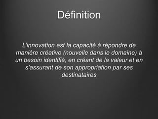 Définition
L’innovation est la capacité à répondre de
manière créative (nouvelle dans le domaine) à
un besoin identifié, en créant de la valeur et en
s’assurant de son appropriation par ses
destinataires
 