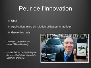 Peur de l’innovation
Uber
Application: mise en relation utilisateur/chauffeur
Grève des taxis
• “Je viens défendre son
steak ” Michaël Mouly
• « Uber fait de l'activité illégale
de taxi. C'est de la piraterie! »
Salahdin Dahaoui
 