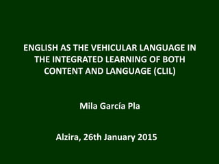 ENGLISH AS THE VEHICULAR LANGUAGE IN
THE INTEGRATED LEARNING OF BOTH
CONTENT AND LANGUAGE (CLIL)
Mila García Pla
Alzira, 26th January 2015
 
