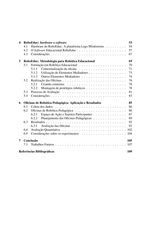 4 RoboEduc: hardware e software 53
4.1 Hardware do RoboEduc: A plataforma Lego Mindstorms . . . . . . . . . 54
4.2 O Software Educacional RoboEduc . . . . . . . . . . . . . . . . . . . . . 57
4.3 Considerações . . . . . . . . . . . . . . . . . . . . . . . . . . . . . . . . 67
5 RoboEduc: Metodologia para Robótica Educacional 69
5.1 Formação em Robótica Educacional . . . . . . . . . . . . . . . . . . . . 70
5.1.1 Contextualização da oﬁcina . . . . . . . . . . . . . . . . . . . . 71
5.1.2 Utilização de Elementos Mediadores . . . . . . . . . . . . . . . . 73
5.1.3 Outros Elementos Mediadores . . . . . . . . . . . . . . . . . . . 74
5.2 Realização das Oﬁcinas . . . . . . . . . . . . . . . . . . . . . . . . . . . 76
5.2.1 Criando contextos . . . . . . . . . . . . . . . . . . . . . . . . . 78
5.2.2 Montagem de protótipos robóticos . . . . . . . . . . . . . . . . . 78
5.3 Processo de Avaliação . . . . . . . . . . . . . . . . . . . . . . . . . . . 81
5.4 Considerações . . . . . . . . . . . . . . . . . . . . . . . . . . . . . . . . 83
6 Oﬁcinas de Robótica Pedagógica: Aplicação e Resultados 85
6.1 Coleta dos dados . . . . . . . . . . . . . . . . . . . . . . . . . . . . . . 86
6.2 Oﬁcinas de Robótica Pedagógica . . . . . . . . . . . . . . . . . . . . . . 86
6.2.1 Espaço de Ação e Sujeitos Participantes . . . . . . . . . . . . . . 87
6.2.2 Planejamento das Oﬁcinas Pedagógicas . . . . . . . . . . . . . . 89
6.3 Resultados . . . . . . . . . . . . . . . . . . . . . . . . . . . . . . . . . . 92
6.3.1 Avaliação das Oﬁcinas . . . . . . . . . . . . . . . . . . . . . . . 92
6.4 Avaliação Quantitativa . . . . . . . . . . . . . . . . . . . . . . . . . . . 102
6.5 Considerações sobre os experimentos . . . . . . . . . . . . . . . . . . . 104
7 Conclusão 105
7.1 Trabalhos Futuros . . . . . . . . . . . . . . . . . . . . . . . . . . . . . . 107
Referências Bibliográﬁcas 109
 