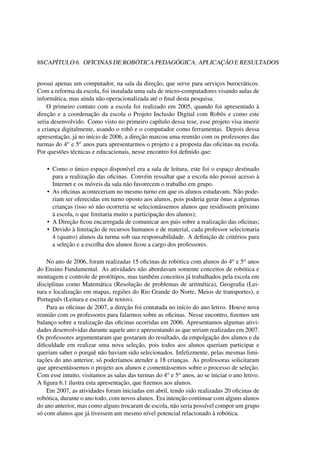 88CAPÍTULO 6. OFICINAS DE ROBÓTICA PEDAGÓGICA: APLICAÇÃO E RESULTADOS
possui apenas um computador, na sala da direção, que serve para serviços burocráticos.
Com a reforma da escola, foi instalada uma sala de micro-computadores visando aulas de
informática, mas ainda não operacionalizada até o ﬁnal desta pesquisa.
O primeiro contato com a escola foi realizado em 2005, quando foi apresentado à
direção e a coordenação da escola o Projeto Inclusão Digital com Robôs e como este
seria desenvolvido. Como visto no primeiro capítulo dessa tese, esse projeto visa inserir
a criança digitalmente, usando o robô e o computador como ferramentas. Depois dessa
apresentação, já no início de 2006, a direção marcou uma reunião com os professores das
turmas do 4o e 5o anos para apresentarmos o projeto e a proposta das oﬁcinas na escola.
Por questões técnicas e educacionais, nesse encontro foi deﬁnido que:
• Como o único espaço disponível era a sala de leitura, este foi o espaço destinado
para a realização das oﬁcinas. Convém ressaltar que a escola não possui acesso à
Internet e os móveis da sala não favorecem o trabalho em grupo.
• As oﬁcinas aconteceriam no mesmo turno em que os alunos estudavam. Não pode-
riam ser oferecidas em turno oposto aos alunos, pois poderia gerar ônus a algumas
crianças (isso só não ocorreria se selecionássemos alunos que residissem próximo
à escola, o que limitaria muito a participação dos alunos);
• A Direção ﬁcou encarregada de comunicar aos pais sobre a realização das oﬁcinas;
• Devido à limitação de recursos humanos e de material, cada professor selecionaria
4 (quatro) alunos da turma sob sua responsabilidade. A deﬁnição de critérios para
a seleção e a escolha dos alunos ﬁcou a cargo dos professores.
No ano de 2006, foram realizadas 15 oﬁcinas de robótica com alunos do 4o e 5o anos
do Ensino Fundamental. As atividades não abordavam somente conceitos de robótica e
montagem e controle de protótipos, mas também conceitos já trabalhados pela escola em
disciplinas como Matemática (Resolução de problemas de aritmética), Geograﬁa (Lei-
tura e localização em mapas, regiões do Rio Grande do Norte, Meios de transportes), e
Português (Leitura e escrita de textos).
Para as oﬁcinas de 2007, a direção foi contatada no início do ano letivo. Houve nova
reunião com os professores para falarmos sobre as oﬁcinas. Nesse encontro, ﬁzemos um
balanço sobre a realização das oﬁcinas ocorridas em 2006. Apresentamos algumas ativi-
dades desenvolvidas durante aquele ano e apresentando as que seriam realizadas em 2007.
Os professores argumentaram que gostaram do resultado, da empolgação dos alunos e da
diﬁculdade em realizar uma nova seleção, pois todos aos alunos queriam participar e
queriam saber o porquê não haviam sido selecionados. Infelizmente, pelas mesmas limi-
tações do ano anterior, só poderíamos atender a 18 crianças. As professoras solicitaram
que apresentássemos o projeto aos alunos e comentássemos sobre o processo de seleção.
Com esse intuito, visitamos as salas das turmas do 4o e 5o anos, ao se iniciar o ano letivo.
A ﬁgura 6.1 ilustra esta apresentação, que ﬁzemos aos alunos.
Em 2007, as atividades foram iniciadas em abril, tendo sido realizadas 20 oﬁcinas de
robótica, durante o ano todo, com novos alunos. Era intenção continuar com alguns alunos
do ano anterior, mas como alguns trocaram de escola, não seria possível compor um grupo
só com alunos que já tivessem um mesmo nível potencial relacionado à robótica.
 