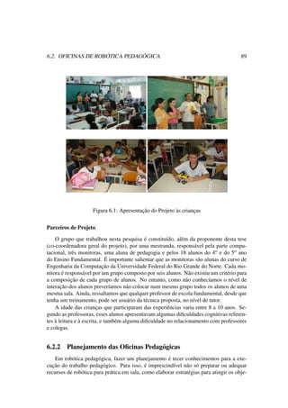6.2. OFICINAS DE ROBÓTICA PEDAGÓGICA 89
Figura 6.1: Apresentação do Projeto às crianças
Parceiros de Projeto
O grupo que trabalhou nesta pesquisa é constituído, além da proponente desta tese
(co-coordenadora geral do projeto), por uma mestranda, responsável pela parte compu-
tacional, três monitoras, uma aluna de pedagogia e pelos 18 alunos do 4o e do 5o ano
do Ensino Fundamental. É importante salientar que as monitoras são alunas do curso de
Engenharia da Computação da Universidade Federal do Rio Grande do Norte. Cada mo-
nitora é responsável por um grupo composto por seis alunos. Não existiu um critério para
a composição de cada grupo de alunos. No entanto, como não conhecíamos o nível de
interação dos alunos preveríamos não colocar num mesmo grupo todos os alunos de uma
mesma sala. Ainda, ressaltamos que qualquer professor de escola fundamental, desde que
tenha um treinamento, pode ser usuário da técnica proposta, no nível de tutor.
A idade das crianças que participaram das experiências varia entre 8 a 10 anos. Se-
gundo as professoras, esses alunos apresentavam algumas diﬁculdades cognitivas referen-
tes à leitura e à escrita, e também alguma diﬁculdade no relacionamento com professores
e colegas.
6.2.2 Planejamento das Oﬁcinas Pedagógicas
Em robótica pedagógica, fazer um planejamento é tecer conhecimentos para a exe-
cução do trabalho pedagógico. Para isso, é imprescindível não só preparar ou adequar
recursos de robótica para prática em sala, como elaborar estratégias para atingir os obje-
 