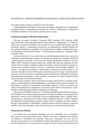 90CAPÍTULO 6. OFICINAS DE ROBÓTICA PEDAGÓGICA: APLICAÇÃO E RESULTADOS
tivos educacionais e técnicos referentes à área em estudo.
O planejamento foi dividido em execução das oﬁcinas, planejamento da Capacitação
da Equipe Técnica, organização da estrutura das oﬁcinas e elaboração e confecção de
elementos mediadores. Esses tópicos serão descritos a seguir.
Formação da Equipe de Robótica Educacional
Para que um agente "mediador" [Vygotsky 1998, Vygotsky 1993, Vygotsky 2004]
possa desenvolver um ensino-aprendizado que possibilite a "apropriação" e a "internali-
zação" dos conceitos de robótica, este necessita de uma formação permanente, que lhe
possibilite saberes e competências necessárias ao planejamento e desenvolvimento de
uma prática pedagógica de qualidade. Uma prática que possibilite a utilização de recur-
sos pedagógicos os mais diversiﬁcados: "os instrumentos psicológicos" [Vygotsky 1998,
Vygotsky 1993].
Ao nosso modo de ver, isso ocorre através de um diálogo permanente entre e através da
utilização de procedimentos de ensino de robótica que propiciem a interação individual
e grupal sujeitos envolvidos. Para criar esse diálogo permanente, durante os anos de
2006 e 2007, realizamos reuniões quinzenais, sempre dois dias após aplicação de uma
oﬁcina. Nessas reuniões, avaliamos a oﬁcina executada, seus pontos negativos e positivos,
a postura das monitoras perante os alunos, os momentos de intervenção perdidos e os
acertos. Ao ﬁnal dessas reuniões, é apresentada a proposta da próxima oﬁcina e, em
conjunto, decidido o seu desenvolvimento, como fazer, quem faz o quê e estabelecimento
de prazos. Assim, buscamos as contribuições das monitoras para a deﬁnição e seleção de
procedimentos metodológicos. Dessa maneira, as monitoras se sentem também autoras
do processo que estavam desenvolvendo.
Além dessas reuniões, foram organizados encontros para discutir só aspectos peda-
gógicos (fundamentação sobre aprendizagem e avaliação) ou para discutir aspectos re-
lacionados ao software e à construção de protótipos robóticos. Como os monitores são
alunos de Engenharia da Computação, os encontros sobre robótica foram poucos, e mais
voltados à montagem de protótipos usando peças do Kit Lego.
Em fevereiro de 2008, realizamos o 1o Workshop de Robótica Educacional do Labora-
tório NatalNet. Esse evento, organizado por nós, foi aberto ao público e aos integrantes do
laboratório. Neste evento foi discutida a teoria da aprendizagem sobre o enfoque sócio-
interacionista, a Programação de robôs usando o RoboLab, Brickos e NCQ, conceitos
de linguagem de programação orientada a objetos, QT4 e montagem de robôs usando o
Kit lego e programação via RoboEduc. O objetivo desse evento foi capacitar o grupo de
robótica, bem como despertar o interesse de outras pessoas em robótica educacional.
Preparação das Oﬁcinas
As oﬁcinas foram previamente planejadas por nós e discutidas com as monitoras.
Mas, elas não eram concebidas do nada. Tinham como base as interações das crianças,
as avaliações e comentários das monitoras. Buscamos "inspiração" em cinco anos de
atuação como professora nas modalidades de Educação Infantil e nas séries iniciais do
Ensino Fundamental e nos quatro anos de atuação no Núcleo de Tecnologia Educacional
 