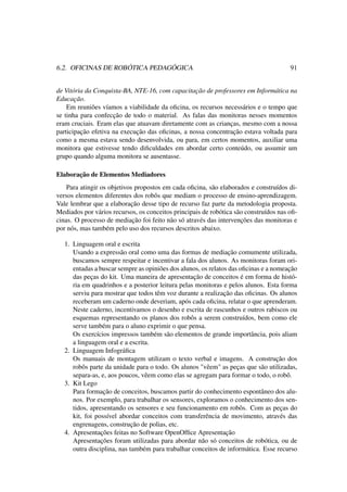 6.2. OFICINAS DE ROBÓTICA PEDAGÓGICA 91
de Vitória da Conquista-BA, NTE-16, com capacitação de professores em Informática na
Educação.
Em reuniões víamos a viabilidade da oﬁcina, os recursos necessários e o tempo que
se tinha para confecção de todo o material. As falas das monitoras nesses momentos
eram cruciais. Eram elas que atuavam diretamente com as crianças, mesmo com a nossa
participação efetiva na execução das oﬁcinas, a nossa concentração estava voltada para
como a mesma estava sendo desenvolvida, ou para, em certos momentos, auxiliar uma
monitora que estivesse tendo diﬁculdades em abordar certo conteúdo, ou assumir um
grupo quando alguma monitora se ausentasse.
Elaboração de Elementos Mediadores
Para atingir os objetivos propostos em cada oﬁcina, são elaborados e construídos di-
versos elementos diferentes dos robôs que mediam o processo de ensino-aprendizagem.
Vale lembrar que a elaboração desse tipo de recurso faz parte da metodologia proposta.
Mediados por vários recursos, os conceitos principais de robótica são construídos nas oﬁ-
cinas. O processo de mediação foi feito não só através das intervenções das monitoras e
por nós, mas também pelo uso dos recursos descritos abaixo.
1. Linguagem oral e escrita
Usando a expressão oral como uma das formas de mediação comumente utilizada,
buscamos sempre respeitar e incentivar a fala dos alunos. As monitoras foram ori-
entadas a buscar sempre as opiniões dos alunos, os relatos das oﬁcinas e a nomeação
das peças do kit. Uma maneira de apresentação de conceitos é em forma de histó-
ria em quadrinhos e a posterior leitura pelas monitoras e pelos alunos. Esta forma
serviu para mostrar que todos têm voz durante a realização das oﬁcinas. Os alunos
receberam um caderno onde deveriam, após cada oﬁcina, relatar o que aprenderam.
Neste caderno, incentivamos o desenho e escrita de rascunhos e outros rabiscos ou
esquemas representando os planos dos robôs a serem construídos, bem como ele
serve também para o aluno exprimir o que pensa.
Os exercícios impressos também são elementos de grande importância, pois aliam
a linguagem oral e a escrita.
2. Linguagem Infográﬁca
Os manuais de montagem utilizam o texto verbal e imagens. A construção dos
robôs parte da unidade para o todo. Os alunos "vêem" as peças que são utilizadas,
separa-as, e, aos poucos, vêem como elas se agregam para formar o todo, o robô.
3. Kit Lego
Para formação de conceitos, buscamos partir do conhecimento espontâneo dos alu-
nos. Por exemplo, para trabalhar os sensores, exploramos o conhecimento dos sen-
tidos, apresentando os sensores e seu funcionamento em robôs. Com as peças do
kit, foi possível abordar conceitos com transferência de movimento, através das
engrenagens, construção de polias, etc.
4. Apresentações feitas no Software OpenOfﬁce Apresentação
Apresentações foram utilizadas para abordar não só conceitos de robótica, ou de
outra disciplina, nas também para trabalhar conceitos de informática. Esse recurso
 