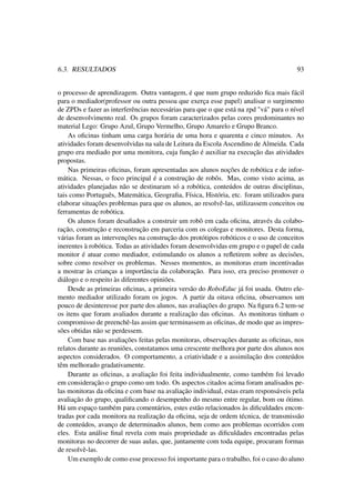 6.3. RESULTADOS 93
o processo de aprendizagem. Outra vantagem, é que num grupo reduzido ﬁca mais fácil
para o mediador(professor ou outra pessoa que exerça esse papel) analisar o surgimento
de ZPDs e fazer as interferências necessárias para que o que está na zpd "vá" para o nível
de desenvolvimento real. Os grupos foram caracterizados pelas cores predominantes no
material Lego: Grupo Azul, Grupo Vermelho, Grupo Amarelo e Grupo Branco.
As oﬁcinas tinham uma carga horária de uma hora e quarenta e cinco minutos. As
atividades foram desenvolvidas na sala de Leitura da Escola Ascendino de Almeida. Cada
grupo era mediado por uma monitora, cuja função é auxiliar na execução das atividades
propostas.
Nas primeiras oﬁcinas, foram apresentadas aos alunos noções de robótica e de infor-
mática. Nessas, o foco principal é a construção de robôs. Mas, como visto acima, as
atividades planejadas não se destinaram só a robótica, conteúdos de outras disciplinas,
tais como Português, Matemática, Geograﬁa, Física, História, etc. foram utilizados para
elaborar situações problemas para que os alunos, ao resolvê-las, utilizassem conceitos ou
ferramentas de robótica.
Os alunos foram desaﬁados a construir um robô em cada oﬁcina, através da colabo-
ração, construção e reconstrução em parceria com os colegas e monitores. Desta forma,
várias foram as intervenções na construção dos protótipos robóticos e o uso de conceitos
inerentes à robótica. Todas as atividades foram desenvolvidas em grupo e o papel de cada
monitor é atuar como mediador, estimulando os alunos a reﬂetirem sobre as decisões,
sobre como resolver os problemas. Nesses momentos, as monitoras eram incentivadas
a mostrar às crianças a importância da colaboração. Para isso, era preciso promover o
diálogo e o respeito às diferentes opiniões.
Desde as primeiras oﬁcinas, a primeira versão do RoboEduc já foi usada. Outro ele-
mento mediador utilizado foram os jogos. A partir da oitava oﬁcina, observamos um
pouco de desinteresse por parte dos alunos, nas avaliações do grupo. Na ﬁgura 6.2 tem-se
os itens que foram avaliados durante a realização das oﬁcinas. As monitoras tinham o
compromisso de preenchê-las assim que terminassem as oﬁcinas, de modo que as impres-
sões obtidas não se perdessem.
Com base nas avaliações feitas pelas monitoras, observações durante as oﬁcinas, nos
relatos durante as reuniões, constatamos uma crescente melhora por parte dos alunos nos
aspectos considerados. O comportamento, a criatividade e a assimilação dos conteúdos
têm melhorado gradativamente.
Durante as oﬁcinas, a avaliação foi feita individualmente, como também foi levado
em consideração o grupo como um todo. Os aspectos citados acima foram analisados pe-
las monitoras da oﬁcina e com base na avaliação individual, estas eram responsáveis pela
avaliação do grupo, qualiﬁcando o desempenho do mesmo entre regular, bom ou ótimo.
Há um espaço também para comentários, estes estão relacionados às diﬁculdades encon-
tradas por cada monitora na realização da oﬁcina, seja de ordem técnica, de transmissão
de conteúdos, avanço de determinados alunos, bem como aos problemas ocorridos com
eles. Esta análise ﬁnal revela com mais propriedade as diﬁculdades encontradas pelas
monitoras no decorrer de suas aulas, que, juntamente com toda equipe, procuram formas
de resolvê-las.
Um exemplo de como esse processo foi importante para o trabalho, foi o caso do aluno
 