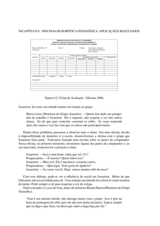 94CAPÍTULO 6. OFICINAS DE ROBÓTICA PEDAGÓGICA: APLICAÇÃO E RESULTADOS
PROJETO DE INCLUSO DIGITAL COM ROBÔS
SISTEMA AVALIATIVO PARA AS OFICINAS DE ROBÓTICA
ESCOLA MUNICIPAL PROFESSOR ASCENDINO DE ALMEIDA
Oﬁcina de Robótica No: Data: / / Código : [A] Atingiu o desejável
Instrutor(a): [AP] Atingiu Parcialmente
[N] No atingiu
Aluno(a)
Pontos a Serem Avaliados
Interao Participao Integrao Criatividade
Assimilao do Conteúdo Comportamento
Informática Robótica Didática
Avaliação do Grupo: ( ) Regular ( ) Bom ( ) timo
Comentários:
Figura 6.2: Ficha de Avaliação - Oﬁcinas 2006
Josaerton, de como sua atitude mudou em relação ao grupo.
Maria Luiza (Monitora do Grupo Amarelo): —Quem tem dado um pouqui-
nho de trabalho é Josaerton. Ele é inquieto, não respeita a vez dos outros
alunos. Só ele que quer controlar, construir os robôs. Às vezes responde
antes dos outros e isso faz com que os outros não participem muito.
Diante desse problema, passamos a observar mais o aluno. Em uma oﬁcina, devido
à impossibilidade da monitora ir à escola, desenvolvemos a oﬁcina com o grupo que
Josaerton fazia parte. Estávamos fazendo uma revisão sobre as partes do computador.
Nessa oﬁcina, no primeiro momento, mostramos ﬁguras das partes do computador e, ao
ver uma fonte, Josaerton foi o primeiro a falar:
Josaerton: —Isso é uma fonte; sabia que vai 12v?
Pesquisadora: —É mesmo? Quem falou isso?
Josaerton: —Meu avô. Ele é mecânico; conserta carros.
Pesquisadora: —Que legal. Você gosta de ajudá-lo?
Josaerton: —Às vezes vou lá. Hoje, vamos montar robô de novo?
Com esse diálogo, pode-se ver a inﬂuência do social em Josaerton. Muito do que
falávamos não era novidade para ele. Uma solução encontrada foi colocá-lo como monitor
da turma. Pedir sempre a ele para respeitar a vez do colega.
Outro exemplo é o caso de Ivan, aluno da monitora Renata Barros(Monitora do Grupo
Vermelho).
"Ivan é um menino tímido, não interage muito com o grupo. Isso é pior na
hora da montagem do robô, pois ele não tem muita iniciativa. Espera sempre
que eu diga o que fazer, ou deixa que outro colega faça por ele."
 