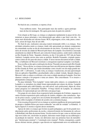 6.3. RESULTADOS 95
No ﬁnal do ano, a monitora, se reporta a Ivan:
"Ivan melhorou muito. Tem participado mais das tarefas e agora participa
mais da fase de montagem. Ele agora gosta mais da parte de controle."
Com relação ao Kit Lego, as crianças se adaptaram rapidamente às peças do kit, eles
nomeiam as peças principais e tem demonstrado que sabem o que fazer com eles. As
peças mais destacadas nas oﬁcinas foram: RCX, engrenagens, eixos, roda, pneus, conec-
tores, sensor de toque, base de um robô.
No ﬁnal do ano, realizamos uma peça teatral misturando robôs e as crianças. Essa
atividade estimulou muito as crianças, tendo sido apresentada aos demais componentes
da comunidade escolar no dia de encerramento do ano letivo. O enredo da peça é a ten-
tativa de invasão da cidade de Mossoró pelo banco de Lampião. Essa história é encenada
anualmente na cidade de Mossoró, por conta dos festejos juninos, sendo muito conhecida
no Rio Grande do Norte. Segundo a história, no dia 13 de junho de 1927 (dia de Santo
Antônio), Lampião enviou uma carta ao prefeito, Rodolfo Fernandes, exigindo quatro-
centos contos de réis para não atacar a cidade. E nesse mesmo dia tentou invadir a cidade.
Mas, os habitantes de Mossoró resistiram e conseguiram expulsar Lampião e seu bando.
Essa escolha se deu após a realização da oﬁcina "Fazendo um passeio pelo Rio Grande
do Norte". Nessa oﬁcina, as crianças teriam que fazer um robô passar por algumas cidades
do Rio Grande do Norte, que foram desenhadas como círculos em um mapa grande me-
dindo 1,80 × 2,40 metros. A cada visita, as crianças visualizavam, em uma apresentação
feita no aplicativo OpenOfﬁce, peculiaridades sobre a cidade visitada. Quando chegou a
Mossoró, todos os alunos se referiam a ela como a cidade atacada por Lampião. Esse fato
chamou a atenção e foi proposto o tema aos alunos. Eles concordaram. E os ensaios e
planejamento começaram.
Na peça intitulada "Fora Lampião" (nome dado pelos alunos), os companheiros de
Lampião e os moradores da cidade foram representados por alunos da oﬁcina. Lampião
foi representado pelo robô Galatéia, um robô móvel, mais proﬁssional, objeto de várias
outras pesquisas no Laboratório NatalNet. O braço direito de Lampião, de codinome
Colchete, foi representado por um robô feito com peças Lego.
Um grupo de seis alunos ﬁcou responsável pela montagem do Colchete, enquanto os
outros ﬁcaram responsáveis pela confecção do cenário, chapéus e das cartucheiras. Ape-
sar do pouco ensaio, o grupo teve um excelente desempenho, souberam atuar e controlar
os dois robôs (Lampião e Colchete) de acordo com a estrutura da peça.
Com essa peça foi possível ver as crianças se sentirem orgulhosas de terem participado
do projeto e também felizes por terem conhecido "um robô de verdade" (a Galatéia). A
ﬁgura (ﬁgura 6.3) mostra o registro desses momentos.
Apesar de todos os avanços que tivemos na parte pedagógica, que foi de grande reco-
nhecimento pelos proﬁssionais da escola, o desenvolvimento da ferramenta de software
(o RoboEduc) não ﬂuiu da mesma forma. Um dos motivos foi que, como as oﬁcinas eram
algo novo todos nós, envolvidos no projeto, detivemos muito tempo na sua elaboração e
na produção de material. Assim, nos detivemos mais nas primeiras fases da metodolo-
gia: "destruir para construir" e "construção com o manual". Porém, conseguimos, a partir
dessas oﬁcinas iniciais, planejar o que deveria ser implementado novo ou melhorado na
 