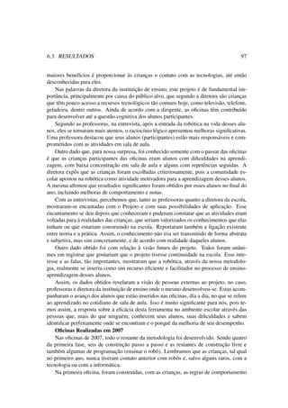 6.3. RESULTADOS 97
maiores benefícios é proporcionar às crianças o contato com as tecnologias, até então
desconhecidas para eles.
Nas palavras da diretora da instituição de ensino, este projeto é de fundamental im-
portância, principalmente por causa do público alvo, que segundo a diretora são crianças
que têm pouco acesso a recursos tecnológicos tão comuns hoje, como televisão, telefone,
geladeira, dentre outros. Ainda de acordo com a dirigente, as oﬁcinas têm contribuído
para desenvolver até a questão cognitiva dos alunos participantes.
Segundo as professoras, na entrevista, após a entrada da robótica na vida desses alu-
nos, eles se tornaram mais atentos, o raciocínio lógico apresentou melhoras signiﬁcativas.
Uma professora destacou que seus alunos (participantes) estão mais responsáveis e com-
prometidos com as atividades em sala de aula.
Outro dado que, para nossa surpresa, foi conhecido somente com o passar das oﬁcinas
é que as crianças participantes das oﬁcinas eram alunos com diﬁculdades na aprendi-
zagem, com baixa concentração em sala de aula e alguns com repetências seguidas. A
diretora expôs que as crianças foram escolhidas criteriosamente, pois a comunidade es-
colar apostou na robótica como atividade motivadora para a aprendizagem desses alunos.
A mesma aﬁrmou que resultados signiﬁcantes foram obtidos por esses alunos no ﬁnal do
ano, incluindo melhoras de comportamento e notas.
Com as entrevistas, percebemos que, tanto as professoras quanto a diretora da escola,
mostraram-se encantadas com o Projeto e com suas possibilidades de aplicação. Esse
encantamento se deu depois que conheceram e puderam constatar que as atividades eram
voltadas para à realidades das crianças, que seriam valorizados os conhecimentos que elas
tinham ou que estariam construindo na escola. Reportaram também a ligação existente
entre teoria e a prática. Assim, o conhecimento não iria ser transmitido de forma abstrata
e subjetiva, mas sim concretamente, e de acordo com realidade daqueles alunos.
Outro dado obtido foi com relação à visão futura do projeto. Todos foram unâni-
mes em registrar que gostariam que o projeto tivesse continuidade na escola. Esse inte-
resse e as falas, tão importantes, mostraram que a robótica, através da nossa metodolo-
gia, realmente se inseriu como um recurso eﬁciente e facilitador no processo de ensino-
aprendizagem desses alunos.
Assim, os dados obtidos revelaram a visão de pessoas externas ao projeto, no caso,
professoras e diretora da instituição de ensino onde o mesmo desenvolveu-se. Estas acom-
panharam o avanço dos alunos que estão inseridos nas oﬁcinas, dia a dia, no que se refere
ao aprendizado no cotidiano de sala de aula. Isso é muito signiﬁcante para nós, pois te-
mos assim, a resposta sobre a eﬁcácia desta ferramenta no ambiente escolar através das
pessoas que, mais do que ninguém, conhecem seus alunos, suas diﬁculdades e sabem
identiﬁcar perfeitamente onde se encontram e o porquê da melhoria de seu desempenho.
Oﬁcinas Realizadas em 2007
Nas oﬁcinas de 2007, todo o restante da metodologia foi desenvolvido. Sendo quatro
da primeira fase, seis de construção passo a passo e as restantes de construção livre e
também algumas de programação (ensinar o robô). Lembramos que as crianças, tal qual
no primeiro ano, nunca tiveram contato anterior com robôs e, salvo alguns raros, com a
tecnologia ou com a informática.
Na primeira oﬁcina, foram construídas, com as crianças, as regras de comportamento
 